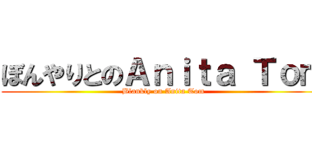 ぼんやりとのＡｎｉｔａ Ｔｏｍ (Blankly on Anita Tom)