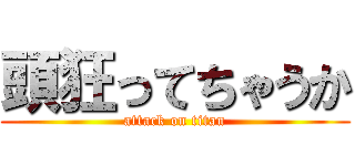 頭狂ってちゃうか (attack on titan)