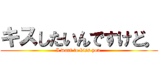 キスしたいんですけど。 (I want to kiss you.)
