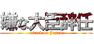 嫌な大臣辞任 (attack on Japan)