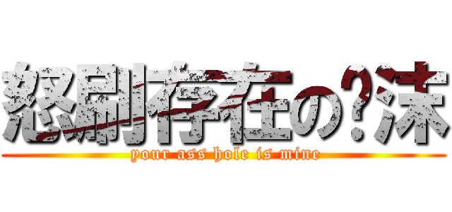 怒刷存在の翎沫 ( your ass hole is mine)