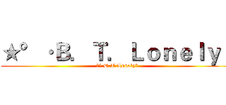 ★°·Ｂ．Ｔ．Ｌｏｎｅｌｙ〃 (★°·B.T.Lonely〃)