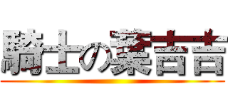 騎士の葉吉吉 ()