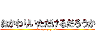 おかわりいただけるだろうか (I’m hungry now )