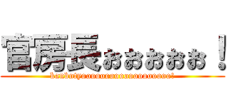 官房長ぉぉぉぉぉ！ (kanbotyooooooooooooooooooo!)