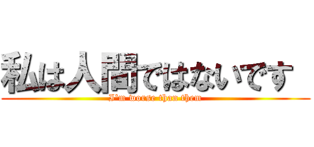 私は人間ではないです  (I\'m worse than them)