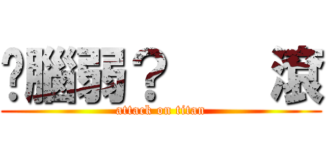 你腦弱？    滾 (attack on titan)