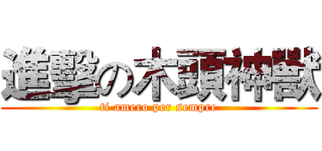 進擊の木頭神獸 (ti amero per sempre)