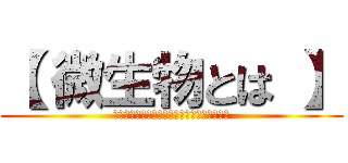 【 微生物とは 】 (肉眼では観察できないほどの、ごく小さな生物)