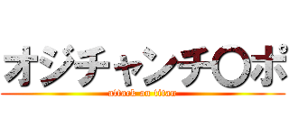 オジチャンチ〇ポ (attack on titan)
