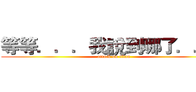等等．．．我說到哪了．．． (attack on titan)