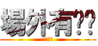場外有ㄈㄓ (根本ㄏㄏ)