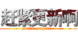 赶紧更新啊 (ganjin gengxin a)