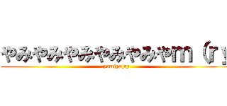やみやみやみやみやみやｍ（ｒｙ (yamiya(ry)