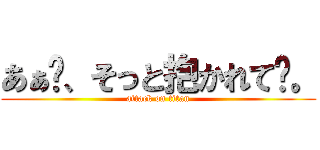 あぁ〜、そっと抱かれて〜。 (attack on titan)