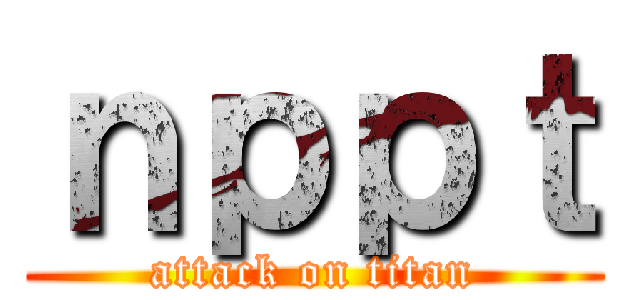 ｎｐｐｔ (attack on titan)