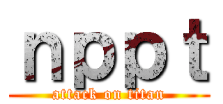ｎｐｐｔ (attack on titan)