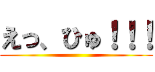 えっ、ひゅ！！！ ()