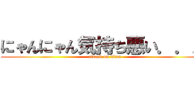 にゃんにゃん気持ち悪い．．． (attack on titan)