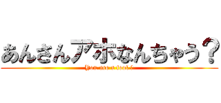 あんさんアホなんちゃう？ (You are a fool ?)