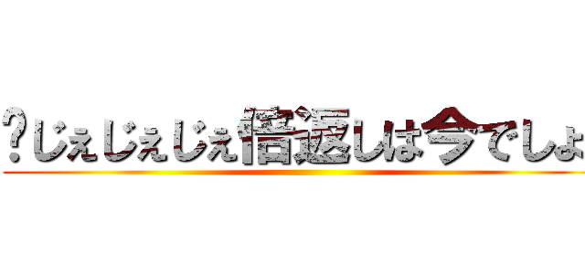 〜じぇじぇじぇ倍返しは今でしょ〜 ()