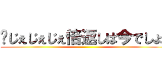 〜じぇじぇじぇ倍返しは今でしょ〜 ()