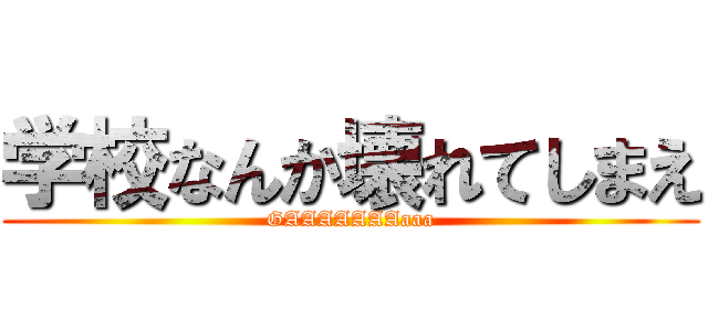 学校なんか壊れてしまえ (GAAAAAAAaaa)