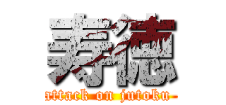 寿徳 (attack on jutoku )