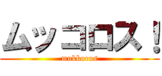 ムッコロス！ (mukkoros)