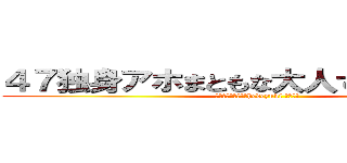 ４７独身アホまともな大人でない家庭ない (高城七七ハンゲームhedeyuki 堀井雅史)