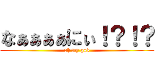 なぁぁぁぁにぃ！？！？ (oh my god)