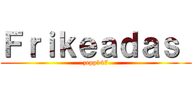 Ｆｒｉｋｅａｄａｓ  (zepp147)