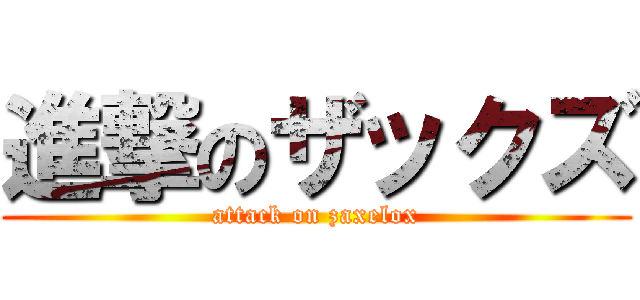 進撃のザックズ (attack on zaxelox)