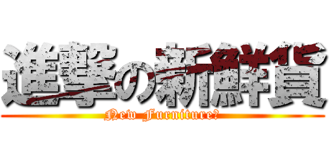 進撃の新鮮貨 (New Furniture！)