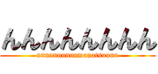 んんんんんんんん (nnnnnnnnnnmanatsuuuu)