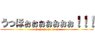うっほぉぉぉぉぉぉぉ！！！ (uho ho ho ho ho ho)