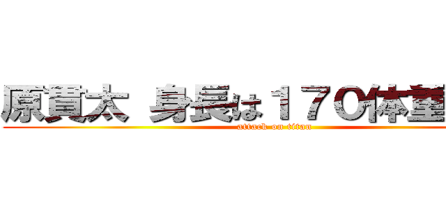 原貫太 身長は１７０体重は７４ (attack on titan)