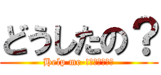 どうしたの？ (Help me-!とかいって。)