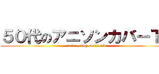 ５０代のアニソンカバーＴＶ (anime song utattemita)