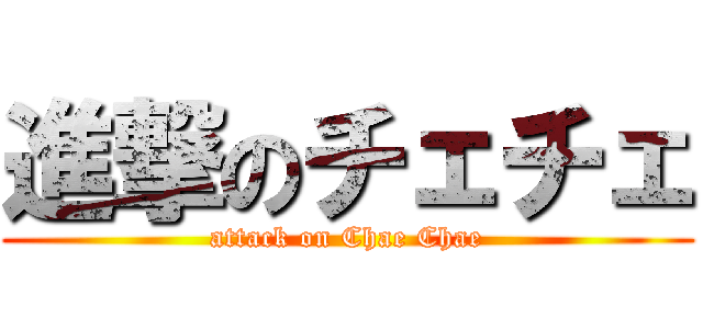 進撃のチェチェ (attack on Chae Chae)