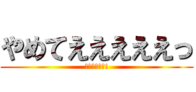 やめてえええええっ (お前やめろよ!)