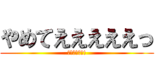 やめてえええええっ (お前やめろよ!)