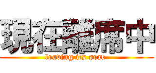 現在離席中 (leaving its seat )