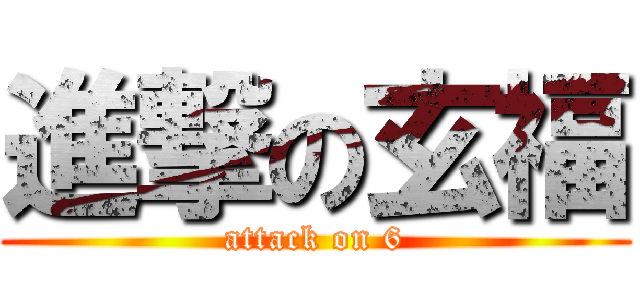 進撃の玄福 (attack on 6)