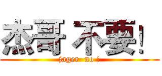 杰哥 不要！ (jager  no !)