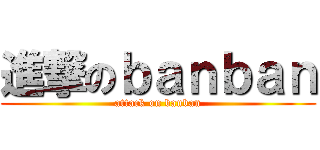 進撃のｂａｎｂａｎ (attack on banban)
