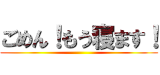 ごめん！もう寝ます！ ()