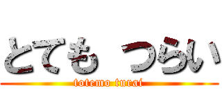 とても つらい (totemo turai)