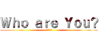Ｗｈｏ ａｒｅ Ｙｏｕ？ (あんた誰？)
