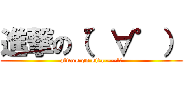 進撃の（゜∀゜） (attack on kita----!!)